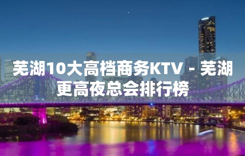 芜湖10大高档商务KTV－芜湖更高夜总会排行榜