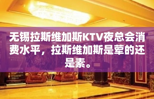 无锡拉斯维加斯KTV夜总会消费水平，拉斯维加斯是荤的还是素。