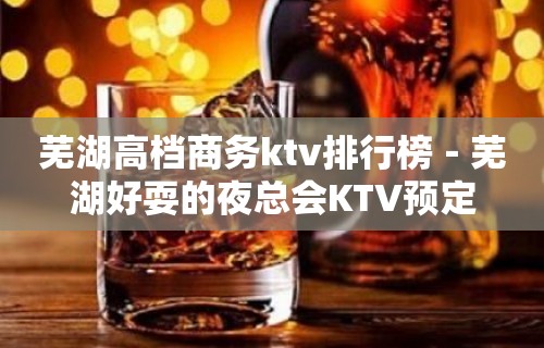 芜湖高档商务ktv排行榜－芜湖好耍的夜总会KTV预定