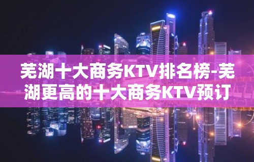 芜湖十大商务KTV排名榜-芜湖更高的十大商务KTV预订