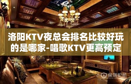 洛阳KTV夜总会排名比较好玩的是哪家-唱歌KTV更高预定