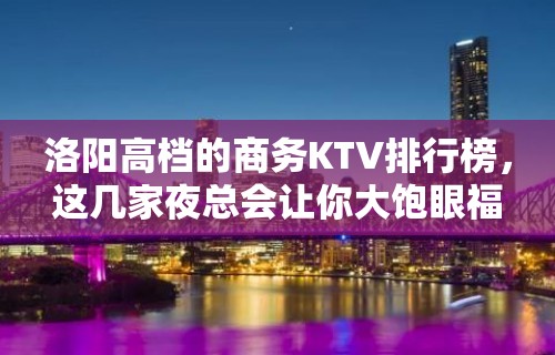 洛阳高档的商务KTV排行榜，这几家夜总会让你大饱眼福