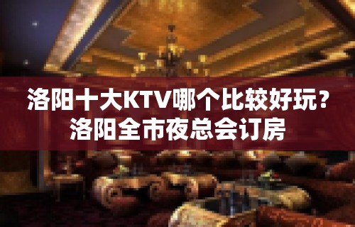 洛阳十大KTV哪个比较好玩？洛阳全市夜总会订房