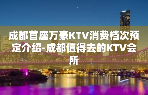 成都首座万豪KTV消费档次预定介绍-成都值得去的KTV会所