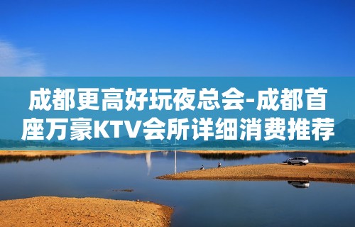 成都更高好玩夜总会-成都首座万豪KTV会所详细消费推荐