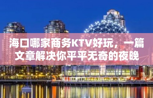 海口哪家商务KTV好玩，一篇文章解决你平平无奇的夜晚