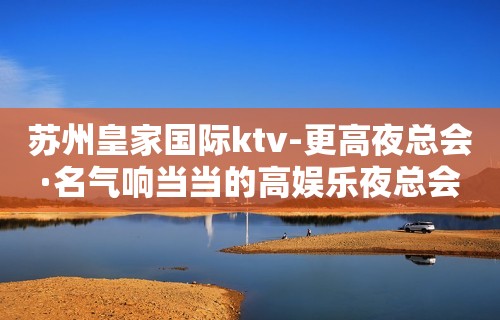 苏州皇家国际ktv-更高夜总会·名气响当当的高娱乐夜总会