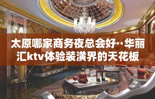 太原哪家商务夜总会好··华丽汇ktv体验装潢界的天花板