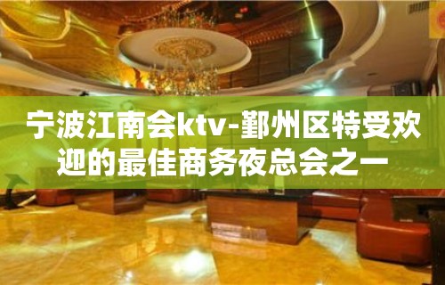 宁波江南会ktv-鄞州区特受欢迎的最佳商务夜总会之一