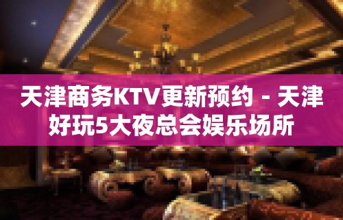 天津商务KTV更新预约－天津好玩5大夜总会娱乐场所