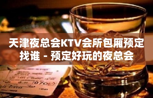 天津夜总会KTV会所包厢预定找谁－预定好玩的夜总会