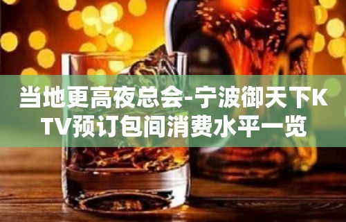 当地更高夜总会-宁波御天下KTV预订包间消费水平一览