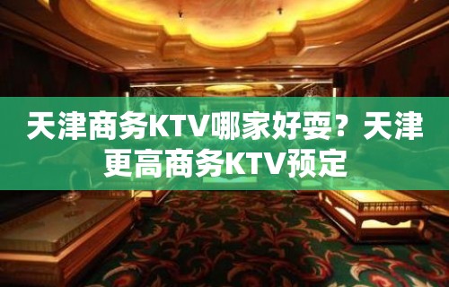 天津商务KTV哪家好耍？天津更高商务KTV预定