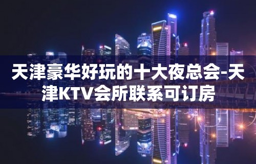 天津豪华好玩的十大夜总会-天津KTV会所联系可订房