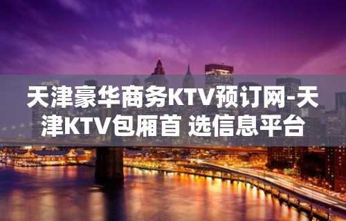 天津豪华商务KTV预订网-天津KTV包厢首 选信息平台