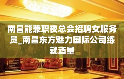 南昌能兼职夜总会招聘女服务员_南昌东方魅力国际公司练就酒量