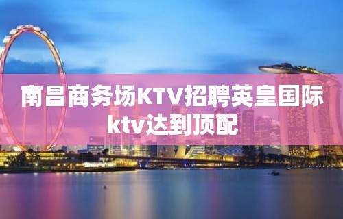 南昌﻿商务场KTV招聘英皇国际ktv达到顶配