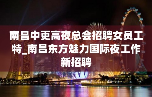 南昌中更高夜总会招聘女员工特_南昌东方魅力国际夜工作新招聘