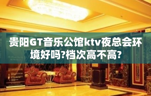 贵阳GT音乐公馆ktv夜总会环境好吗?档次高不高?