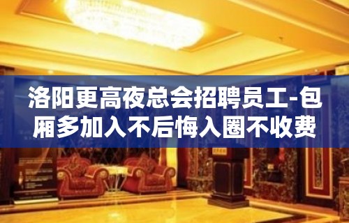 洛阳更高夜总会招聘员工-包厢多加入不后悔入圈不收费