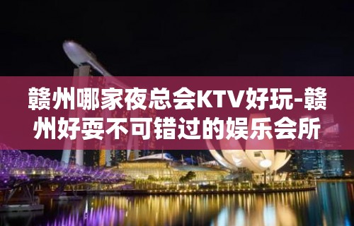 赣州哪家夜总会KTV好玩-赣州好耍不可错过的娱乐会所