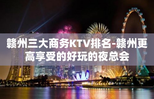 赣州三大商务KTV排名-赣州更高享受的好玩的夜总会