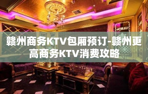 赣州商务KTV包厢预订-赣州更高商务KTV消费攻略