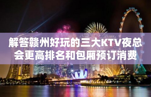 解答赣州好玩的三大KTV夜总会更高排名和包厢预订消费