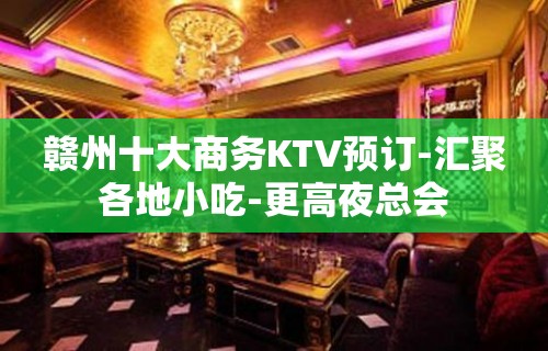 赣州十大商务KTV预订-汇聚各地小吃-更高夜总会