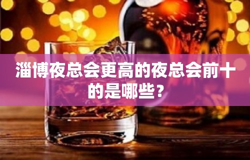 淄博夜总会更高的夜总会前十的是哪些？