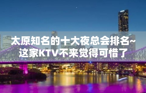 太原知名的十大夜总会排名~这家KTV不来觉得可惜了