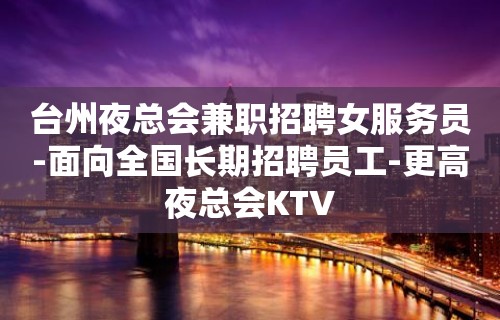 台州夜总会兼职招聘女服务员-面向全国长期招聘员工-更高夜总会KTV