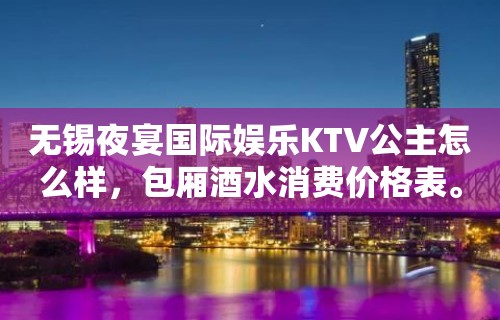 无锡夜宴国际娱乐KTV公主怎么样，包厢酒水消费价格表。