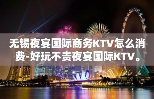 无锡夜宴国际商务KTV怎么消费-好玩不贵夜宴国际KTV。