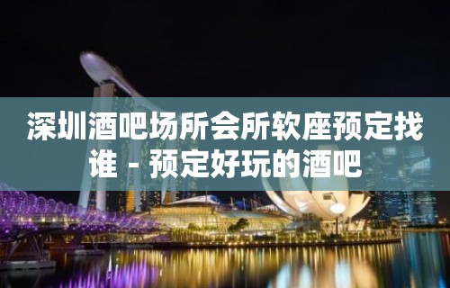 深圳酒吧场所会所软座预定找谁－预定好玩的酒吧