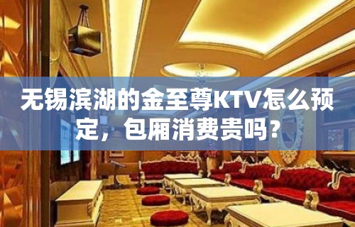 无锡滨湖的金至尊KTV怎么预定，包厢消费贵吗？