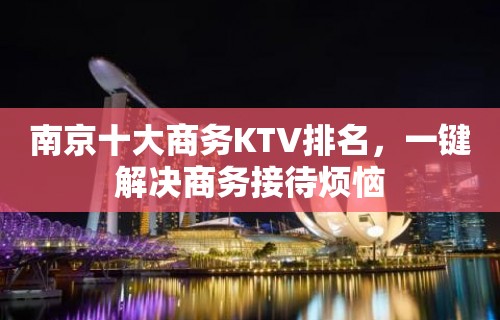 南京十大商务KTV排名，一键解决商务接待烦恼