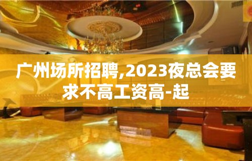 广州场所招聘,2023夜总会要求不高工资高-起