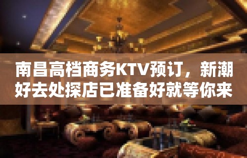 南昌高档商务KTV预订，新潮好去处探店已准备好就等你来