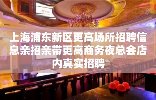 上海浦东新区更高场所招聘信息亲招亲带更高商务夜总会店内真实招聘