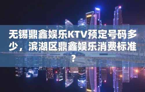 无锡鼎鑫娱乐KTV预定号码多少，滨湖区鼎鑫娱乐消费标准？