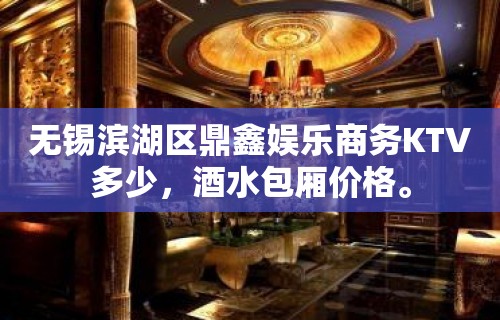 无锡滨湖区鼎鑫娱乐商务KTV多少，酒水包厢价格。