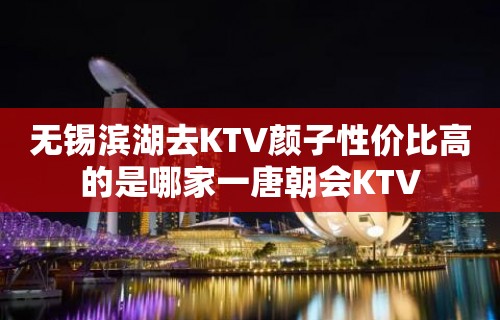 无锡滨湖去KTV颜子性价比高的是哪家一唐朝会KTV