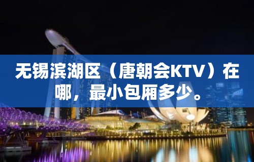 无锡滨湖区（唐朝会KTV）在哪，最小包厢多少。