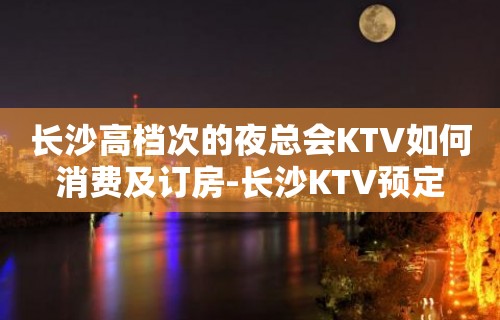 长沙高档次的夜总会KTV如何消费及订房-长沙KTV预定