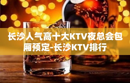 长沙人气高十大KTV夜总会包厢预定-长沙KTV排行