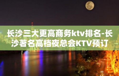 长沙三大更高商务ktv排名-长沙著名高档夜总会KTV预订