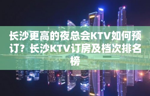 长沙更高的夜总会KTV如何预订？长沙KTV订房及档次排名榜