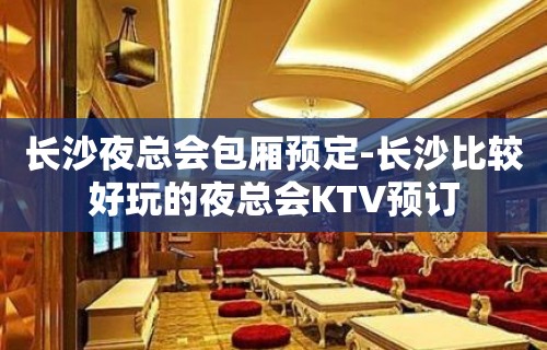 长沙夜总会包厢预定-长沙比较好玩的夜总会KTV预订