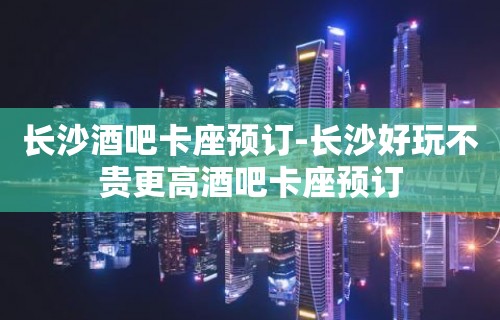 长沙酒吧卡座预订-长沙好玩不贵更高酒吧卡座预订